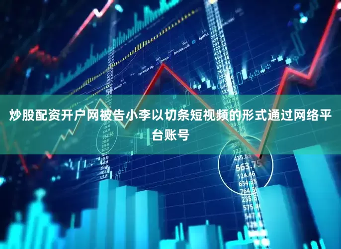 炒股配资开户网被告小李以切条短视频的形式通过网络平台账号