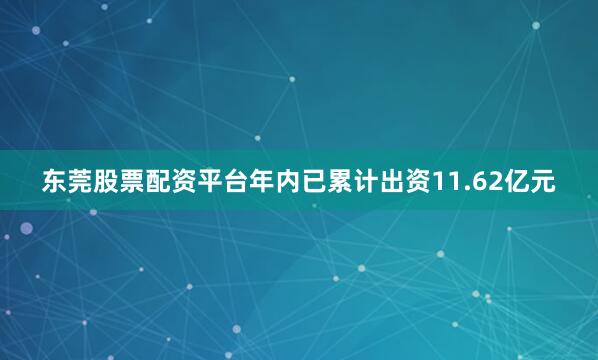 东莞股票配资平台年内已累计出资11.62亿元