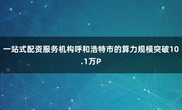 一站式配资服务机构呼和浩特市的算力规模突破10.1万P