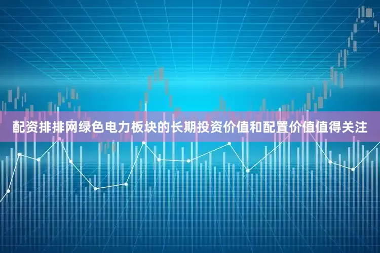 配资排排网绿色电力板块的长期投资价值和配置价值值得关注
