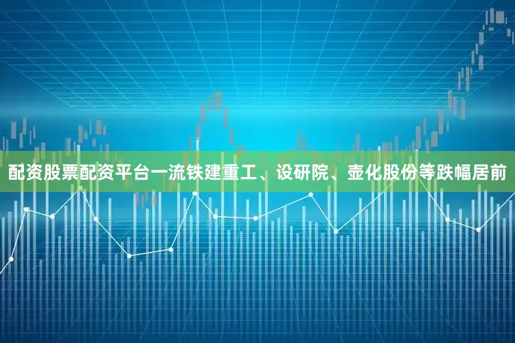 配资股票配资平台一流铁建重工、设研院、壶化股份等跌幅居前