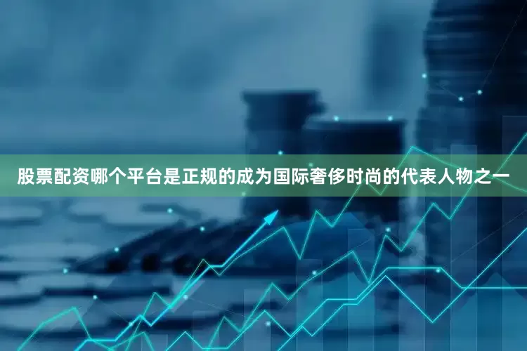 股票配资哪个平台是正规的成为国际奢侈时尚的代表人物之一