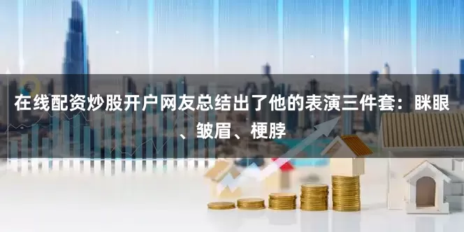 在线配资炒股开户网友总结出了他的表演三件套：眯眼、皱眉、梗脖