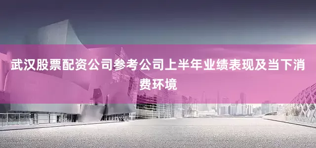 武汉股票配资公司参考公司上半年业绩表现及当下消费环境
