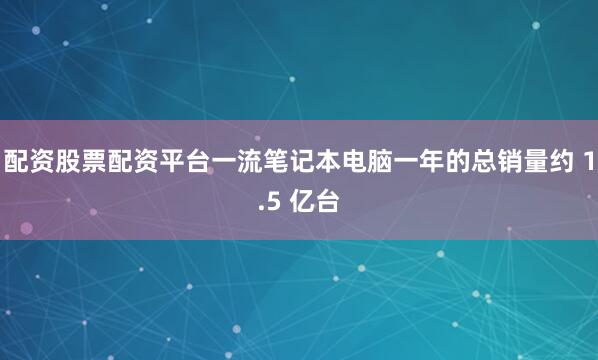 配资股票配资平台一流笔记本电脑一年的总销量约 1.5 亿台