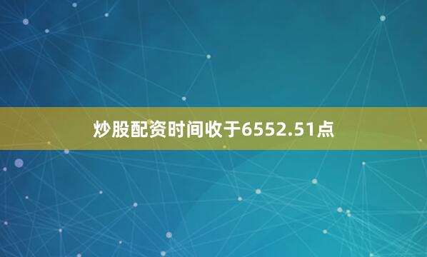 炒股配资时间收于6552.51点